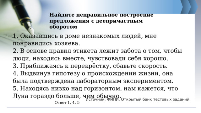 Найдите неправильное построение предложения с деепричастным оборотом 1. Оказавшись в доме незнакомых людей, мне понравились хозяева. 2. В основе правил этикета лежит забота о том, чтобы люди, находясь вместе, чувствовали себя хорошо. 3. Приближаясь к перекрёстку, сбавьте скорость. 4. Выдвинув гипотезу о происхождении жизни, она была подтверждена лабораторным экспериментом. 5. Находясь низко над горизонтом, нам кажется, что Луна гораздо больше, чем обычно. Источник: ФИПИ. Открытый банк тестовых заданий Ответ 1, 4, 5 