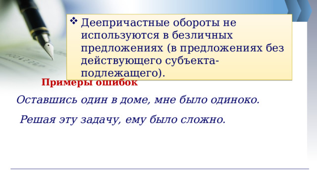 Деепричастные обороты не используются в безличных предложениях (в предложениях без действующего субъекта-подлежащего). Примеры ошибок Оставшись один в доме, мне было одиноко. Решая эту задачу, ему было сложно. 