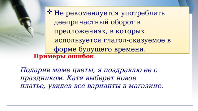 Не рекомендуется употреблять деепричастный оборот в предложениях, в которых используется глагол-сказуемое в форме будущего времени. Примеры ошибок Подарив маме цветы, я поздравлю ее с праздником. Катя выберет новое платье, увидев все варианты в магазине. 