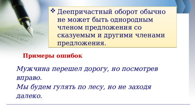 Деепричастный оборот обычно не может быть однородным членом предложения со сказуемым и другими членами предложения. Примеры ошибок Мужчина перешел дорогу, но посмотрев вправо. Мы будем гулять по лесу, но не заходя далеко. 