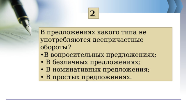 2 . В предложениях какого типа не употребляются деепричастные обороты? • В вопросительных предложениях; • В безличных предложениях; • В номинативных предложения; • В простых предложениях. 