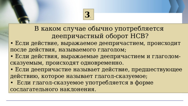 3 . В каком случае обычно употребляется деепричастный оборот НСВ? • Если действие, выражаемое деепричастием, происходит после действия, называемого глаголом; • Если действия, выражаемые деепричастием и глаголом-сказуемым, происходят одновременно. • Если деепричастие называет действие, предшествующее действию, которое называет глагол-сказуемое; • Если глагол-сказуемое употребляется в форме сослагательного наклонения. 
