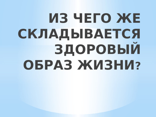 ИЗ ЧЕГО ЖЕ СКЛАДЫВАЕТСЯ ЗДОРОВЫЙ ОБРАЗ ЖИЗНИ ?   