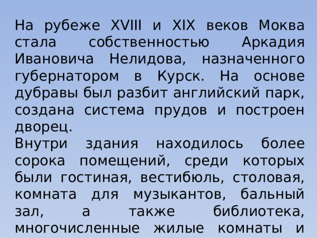 На рубеже XVIII и XIX веков Моква стала собственностью Аркадия Ивановича Нелидова, назначенного губернатором в Курск. На основе дубравы был разбит английский парк, создана система прудов и построен дворец. Внутри здания находилось более сорока помещений, среди которых были гостиная, вестибюль, столовая, комната для музыкантов, бальный зал, а также библиотека, многочисленные жилые комнаты и кабинеты. 
