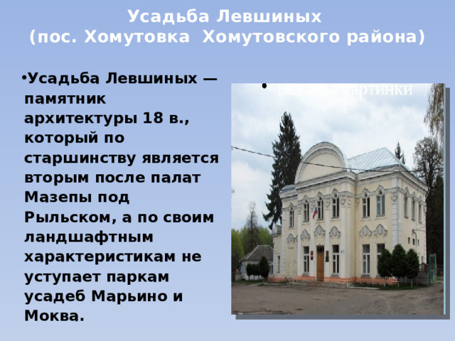 Усадьба Левшиных  (пос. Хомутовка  Хомутовского района) Усадьба Левшиных — памятник архитектуры 18 в., который по старшинству является вторым после палат Мазепы под Рыльском, а по своим ландшафтным характеристикам не уступает паркам усадеб Марьино и Моква. 