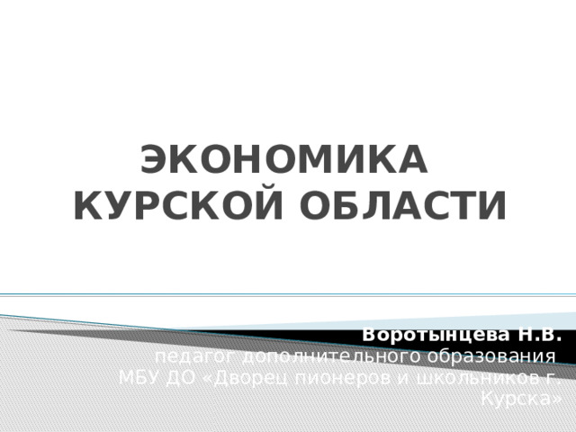 ЭКОНОМИКА  КУРСКОЙ ОБЛАСТИ Воротынцева Н.В.  педагог дополнительного образования  МБУ ДО «Дворец пионеров и школьников г. Курска» 