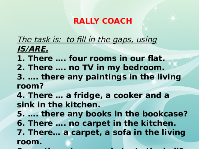 RALLY COACH  The task is: to fill in the gaps, using IS/ARE. 1. There …. four rooms in our flat. 2. There …. no TV in my bedroom. 3. …. there any paintings in the living room? 4. There … a fridge, a cooker and a sink in the kitchen. 5. …. there any books in the bookcase? 6. There …. no carpet in the kitchen. 7. There… a carpet, a sofa in the living room. 8. ….. there two armchairs in the hall? 