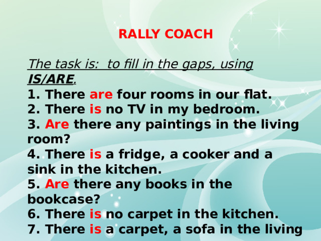 RALLY COACH  The task is: to fill in the gaps, using IS/ARE . 1. There are four rooms in our flat. 2. There is no TV in my bedroom. 3. Are there any paintings in the living room? 4. There is a fridge, a cooker and a sink in the kitchen. 5. Are there any books in the bookcase? 6. There is no carpet in the kitchen. 7. There is a carpet, a sofa in the living room. 8. Are there two armchairs in the hall? 