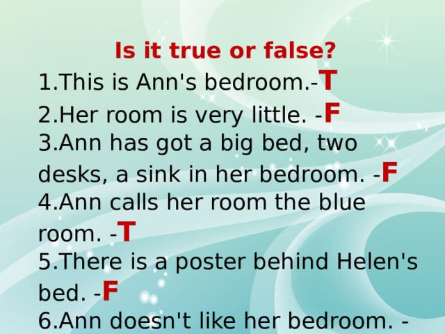 Is it true or false? 1.This is Ann's bedroom.- T 2.Her room is very little. - F 3.Ann has got a big bed, two desks, a sink in her bedroom. - F 4.Ann calls her room the blue room. - T 5.There is a poster behind Helen's bed. - F 6.Ann doesn't like her bedroom. - F 