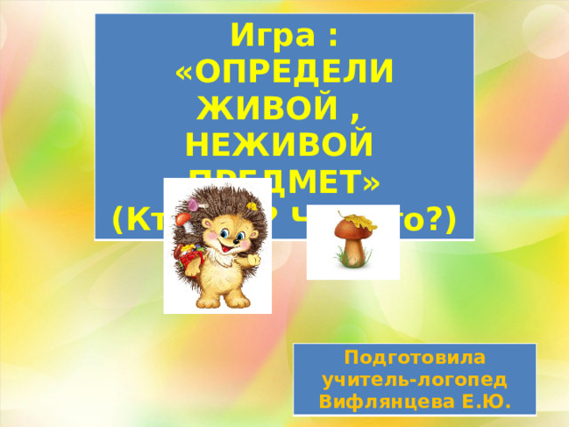 Игра :  «ОПРЕДЕЛИ ЖИВОЙ , НЕЖИВОЙ ПРЕДМЕТ» (Кто это? Что это?) Подготовила учитель-логопед Вифлянцева Е.Ю. 