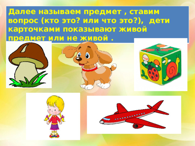 Далее называем предмет , ставим вопрос (кто это? или что это?), дети карточками показывают живой предмет или не живой . 