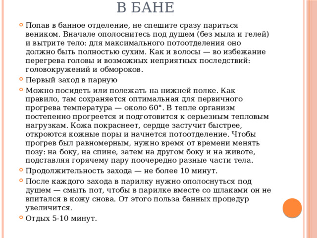 В бане Попав в банное отделение, не спешите сразу париться веником. Вначале ополоснитесь под душем (без мыла и гелей) и вытрите тело: для максимального потоотделения оно должно быть полностью сухим. Как и волосы — во избежание перегрева головы и возможных неприятных последствий: головокружений и обмороков. Первый заход в парную Можно посидеть или полежать на нижней полке. Как правило, там сохраняется оптимальная для первичного прогрева температура — около 60°. В тепле организм постепенно прогреется и подготовится к серьезным тепловым нагрузкам. Кожа покраснеет, сердце застучит быстрее, откроются кожные поры и начнется потоотделение. Чтобы прогрев был равномерным, нужно время от времени менять позу: на боку, на спине, затем на другом боку и на животе, подставляя горячему пару поочередно разные части тела. Продолжительность захода — не более 10 минут. После каждого захода в парилку нужно ополоснуться под душем — смыть пот, чтобы в парилке вместе со шлаками он не впитался в кожу снова. От этого польза банных процедур увеличится. Отдых 5-10 минут. 