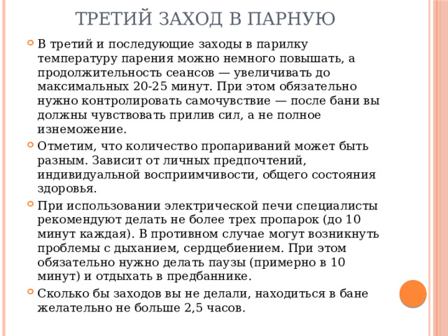 Третий заход в парную В третий и последующие заходы в парилку температуру парения можно немного повышать, а продолжительность сеансов — увеличивать до максимальных 20-25 минут. При этом обязательно нужно контролировать самочувствие — после бани вы должны чувствовать прилив сил, а не полное изнеможение. Отметим, что количество пропариваний может быть разным. Зависит от личных предпочтений, индивидуальной восприимчивости, общего состояния здоровья. При использовании электрической печи специалисты рекомендуют делать не более трех пропарок (до 10 минут каждая). В противном случае могут возникнуть проблемы с дыханием, сердцебиением. При этом обязательно нужно делать паузы (примерно в 10 минут) и отдыхать в предбаннике. Сколько бы заходов вы не делали, находиться в бане желательно не больше 2,5 часов. 