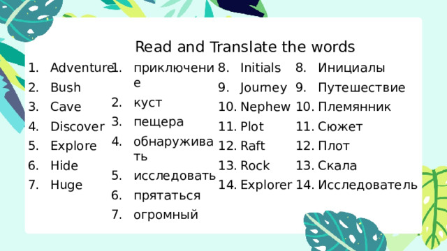 Read and Translate the words Read and Translate the words приключение куст пещера обнаруживать исследовать прятаться огромный Initials Инициалы Adventure Bush Cave Discover Explore Hide Huge Journey Nephew Plot Raft Rock Explorer Путешествие Племянник Сюжет Плот Скала Исследователь 