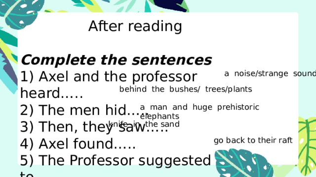 After reading Complete the sentences 1) Axel and the professor heard….. 2) The men hid….. 3) Then, they saw….. 4) Axel found….. 5) The Professor suggested to….. a noise/strange sounds behind the bushes/ trees/plants a man and huge prehistoric elephants knife in the sand go back to their raft 