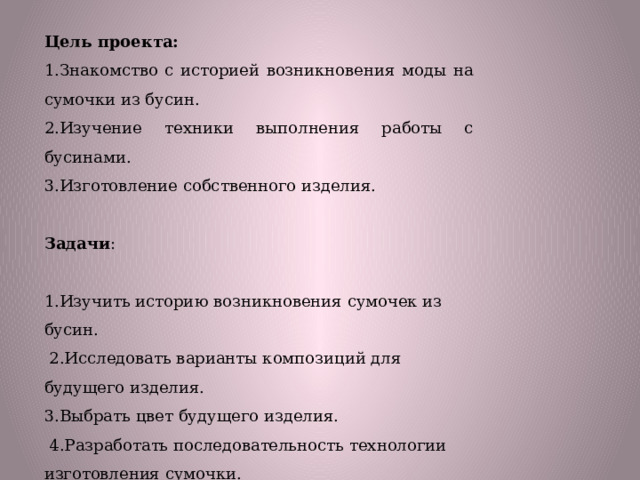 Цель проекта: 1.Знакомство с историей возникновения моды на сумочки из бусин. 2.Изучение техники выполнения работы с бусинами. 3.Изготовление собственного изделия.   Задачи : 1.Изучить историю возникновения сумочек из бусин.  2.Исследовать варианты композиций для будущего изделия. 3.Выбрать цвет будущего изделия.  4.Разработать последовательность технологии изготовления сумочки. 5.Изготовить изделие. 