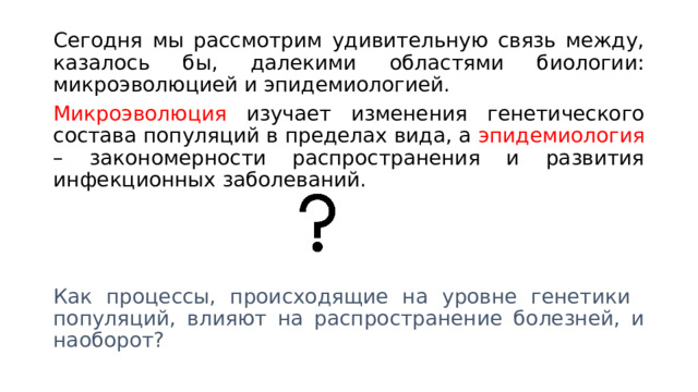Сегодня мы рассмотрим удивительную связь между, казалось бы, далекими областями биологии: микроэволюцией и эпидемиологией. Микроэволюция изучает изменения генетического состава популяций в пределах вида, а эпидемиология – закономерности распространения и развития инфекционных заболеваний. Как процессы, происходящие на уровне генетики популяций, влияют на распространение болезней, и наоборот? 