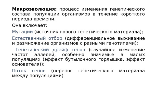 Микроэволюция: процесс изменения генетического состава популяции организмов в течение короткого периода времени. Она включает: Мутации (источник нового генетического материала); Естественный отбор (дифференциальное выживание и размножение организмов с разными генотипами);  Генетический дрейф генов (случайное изменение частот аллелей, особенно значимые в малых популяциях (эффект бутылочного горлышка, эффект основателя)); Поток генов (перенос генетического материала между популяциями) 