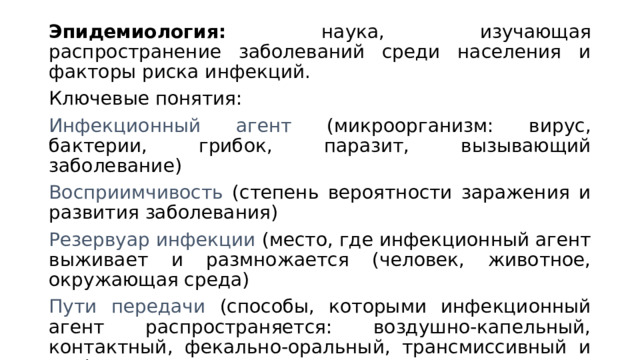 Эпидемиология: наука, изучающая распространение заболеваний среди населения и факторы риска инфекций. Ключевые понятия: Инфекционный агент (микроорганизм: вирус, бактерии, грибок, паразит, вызывающий заболевание) Восприимчивость (степень вероятности заражения и развития заболевания) Резервуар инфекции (место, где инфекционный агент выживает и размножается (человек, животное, окружающая среда) Пути передачи (способы, которыми инфекционный агент распространяется: воздушно-капельный, контактный, фекально-оральный, трансмиссивный и т.д.) 