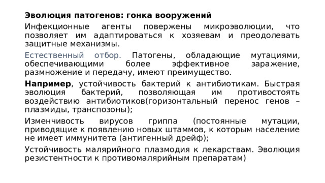 Эволюция патогенов: гонка вооружений Инфекционные агенты повержены микроэволюции, что позволяет им адаптироваться к хозяевам и преодолевать защитные механизмы. Естественный отбор. Патогены, обладающие мутациями, обеспечивающими более эффективное заражение, размножение и передачу, имеют преимущество. Например , устойчивость бактерий к антибиотикам. Быстрая эволюция бактерий, позволяющая им противостоять воздействию антибиотиков(горизонтальный перенос генов – плазмиды, транспозоны); Изменчивость вирусов гриппа (постоянные мутации, приводящие к появлению новых штаммов, к которым население не имеет иммунитета (антигенный дрейф); Устойчивость малярийного плазмодия к лекарствам. Эволюция резистентности к противомалярийным препаратам) 