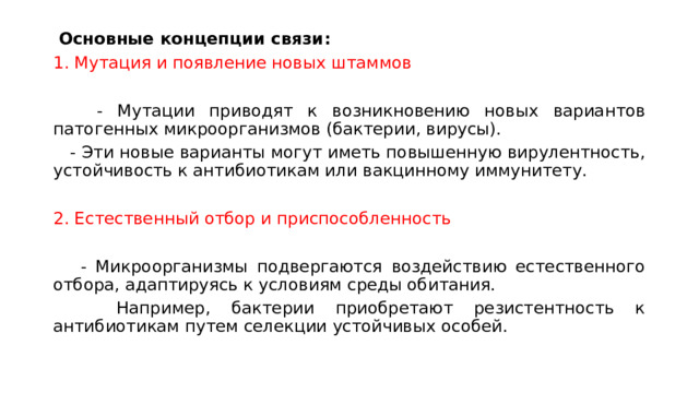  Основные концепции связи: 1. Мутация и появление новых штаммов  - Мутации приводят к возникновению новых вариантов патогенных микроорганизмов (бактерии, вирусы).  - Эти новые варианты могут иметь повышенную вирулентность, устойчивость к антибиотикам или вакцинному иммунитету. 2. Естественный отбор и приспособленность  - Микроорганизмы подвергаются воздействию естественного отбора, адаптируясь к условиям среды обитания.  Например, бактерии приобретают резистентность к антибиотикам путем селекции устойчивых особей. 