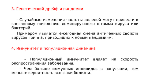 3. Генетический дрейф и пандемии  - Случайные изменения частоты аллелей могут привести к внезапному появлению доминирующего штамма вируса или бактерий.  Примером является ежегодная смена антигенных свойств вирусов гриппа, приводящих к новым пандемиям. 4. Иммунитет и популяционная динамика  - Популяционный иммунитет влияет на скорость распространения заболевания.  - Чем больше иммунных индивидов в популяции, тем меньше вероятность вспышки болезни. 