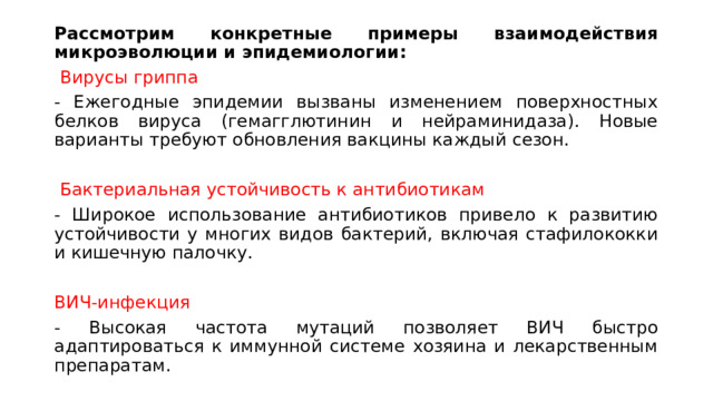 Рассмотрим конкретные примеры взаимодействия микроэволюции и эпидемиологии:  Вирусы гриппа - Ежегодные эпидемии вызваны изменением поверхностных белков вируса (гемагглютинин и нейраминидаза). Новые варианты требуют обновления вакцины каждый сезон.  Бактериальная устойчивость к антибиотикам - Широкое использование антибиотиков привело к развитию устойчивости у многих видов бактерий, включая стафилококки и кишечную палочку. ВИЧ-инфекция - Высокая частота мутаций позволяет ВИЧ быстро адаптироваться к иммунной системе хозяина и лекарственным препаратам. 