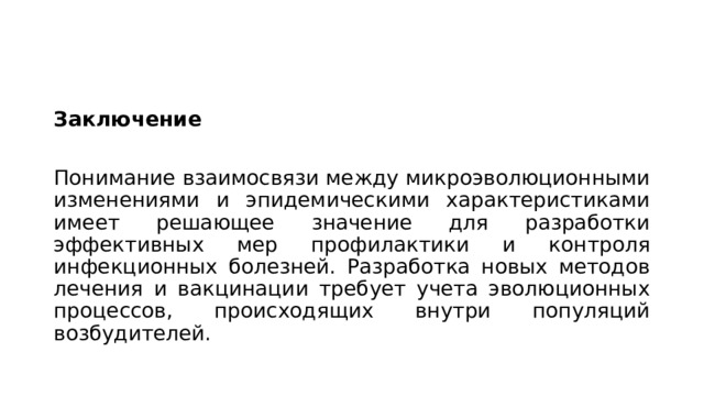 Заключение Понимание взаимосвязи между микроэволюционными изменениями и эпидемическими характеристиками имеет решающее значение для разработки эффективных мер профилактики и контроля инфекционных болезней. Разработка новых методов лечения и вакцинации требует учета эволюционных процессов, происходящих внутри популяций возбудителей. 