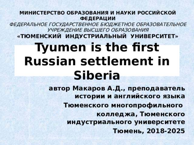 МИНИСТЕРСТВО ОБРАЗОВАНИЯ И НАУКИ РОССИЙСКОЙ ФЕДЕРАЦИИ ФЕДЕРАЛЬНОЕ ГОСУДАРСТВЕННОЕ БЮДЖЕТНОЕ ОБРАЗОВАТЕЛЬНОЕ УЧРЕЖДЕНИЕ ВЫСШЕГО ОБРАЗОВАНИЯ «ТЮМЕНСКИЙ ИНДУСТРИАЛЬНЫЙ УНИВЕРСИТЕТ»  Tyumen is the first Russian settlement in Siberia автор Макаров А.Д., преподаватель истории и английского языка Тюменского многопрофильного колледжа, Тюменского индустриального университете Тюмень, 2018-2025  