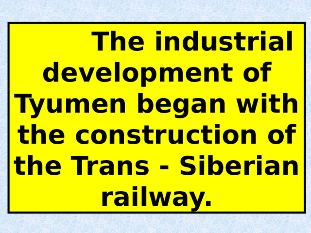  The industrial development of Tyumen began with the construction of the Trans - Siberian railway. 