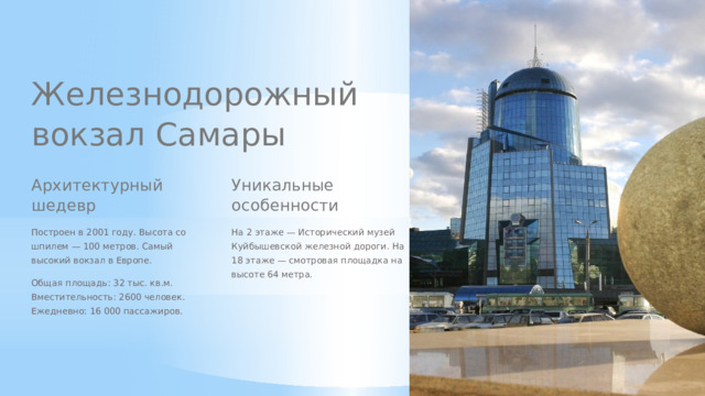 Железнодорожный вокзал Самары Архитектурный шедевр Уникальные особенности Построен в 2001 году. Высота со шпилем — 100 метров. Самый высокий вокзал в Европе. На 2 этаже — Исторический музей Куйбышевской железной дороги. На 18 этаже — смотровая площадка на высоте 64 метра. Общая площадь: 32 тыс. кв.м. Вместительность: 2600 человек. Ежедневно: 16 000 пассажиров.  