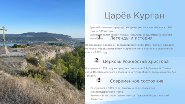 Царёв Курган Древний памятник природы, когда-то дно морское. Высота в 1900 году — 105 метров. Содержит ветви известняковых кораллов, следы морских лилий и моллюсков. 1 Легенды и история По преданию, похоронен татарский хан Мамон. Иван Грозный восходил на курган перед завоеванием Астрахани. Петр I поставил деревянный крест в 1722 году. 2 Церковь Рождества Христова Построена в 1833 году на средства помещицы Е.В.Дашковой. Точная копия Преображенского собора в Санкт-Петербурге. Здесь венчался Лев Толстой. 3 Современное состояние Разрушался с 1875 года. Камень использовался для железнодорожного моста. Высота сейчас значительно меньше. Поклонный крест высотой 15 метров.  