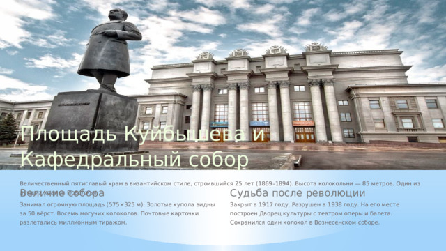 Площадь Куйбышева и Кафедральный собор Величественный пятиглавый храм в византийском стиле, строившийся 25 лет (1869–1894). Высота колокольни — 85 метров. Один из лучших храмов Поволжья. Судьба после революции Величие собора Занимал огромную площадь (575×325 м). Золотые купола видны за 50 вёрст. Восемь могучих колоколов. Почтовые карточки разлетались миллионным тиражом. Закрыт в 1917 году. Разрушен в 1938 году. На его месте построен Дворец культуры с театром оперы и балета. Сохранился один колокол в Вознесенском соборе.  