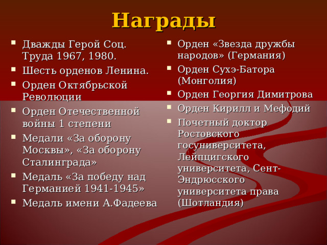 Награды Дважды Герой Соц. Труда 1967, 1980. Шесть орденов Ленина. Орден Октябрьской Революции Орден Отечественной войны 1 степени Медали «За оборону Москвы», «За оборону Сталинграда» Медаль «За победу над Германией 1941-1945» Медаль имени А.Фадеева    Орден «Звезда дружбы народов» (Германия) Орден Сухэ-Батора (Монголия) Орден Георгия Димитрова Орден Кирилл и Мефодий Почетный доктор Ростовского госуниверситета, Лейпцигского университета, Сент-Эндрюсского университета права (Шотландия)  