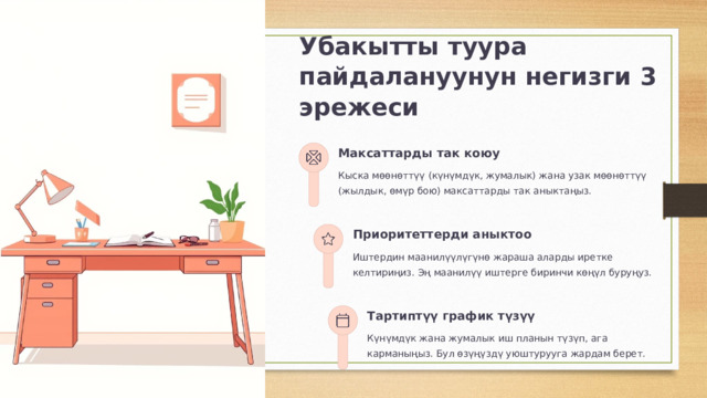  Убакытты туура пайдалануунун негизги 3 эрежеси Максаттарды так коюу Кыска мөөнөттүү (күнүмдүк, жумалык) жана узак мөөнөттүү (жылдык, өмүр бою) максаттарды так аныктаңыз. Приоритеттерди аныктоо Иштердин маанилүүлүгүнө жараша аларды иретке келтириңиз. Эң маанилүү иштерге биринчи көңүл буруңуз. Тартиптүү график түзүү Күнүмдүк жана жумалык иш планын түзүп, ага карманыңыз. Бул өзүңүздү уюштурууга жардам берет. 