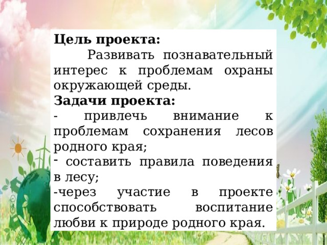 Цель проекта:  Развивать познавательный интерес к проблемам охраны окружающей среды. Задачи проекта: - привлечь внимание к проблемам сохранения лесов родного края;  составить правила поведения в лесу; -через участие в проекте способствовать воспитание любви к природе родного края. 