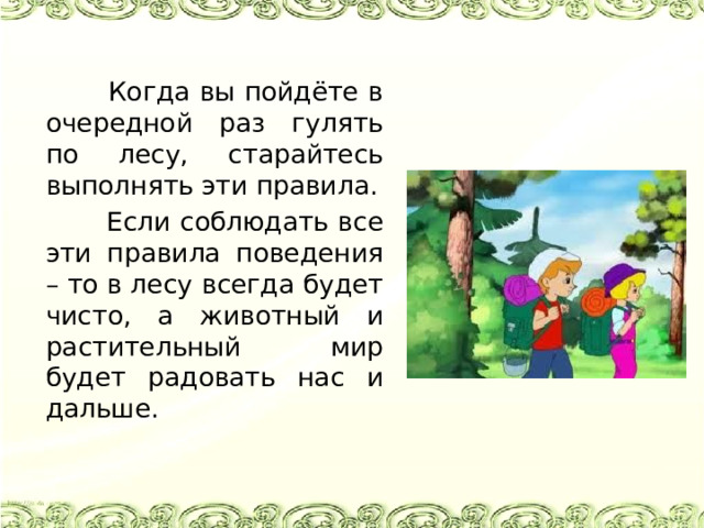  Когда вы пойдёте в очередной раз гулять по лесу, старайтесь выполнять эти правила.  Если соблюдать все эти правила поведения – то в лесу всегда будет чисто, а животный и растительный мир будет радовать нас и дальше. 
