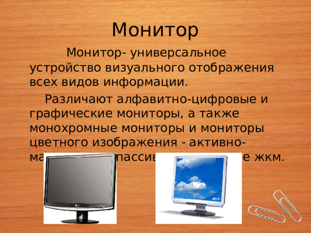 Монитор  Монитор- универсальное устройство визуального отображения всех видов информации.  Различают алфавитно-цифровые и графические мониторы, а также  монохромные мониторы и мониторы цветного изображения - активно-матричные и пассивно-матричные жкм. 