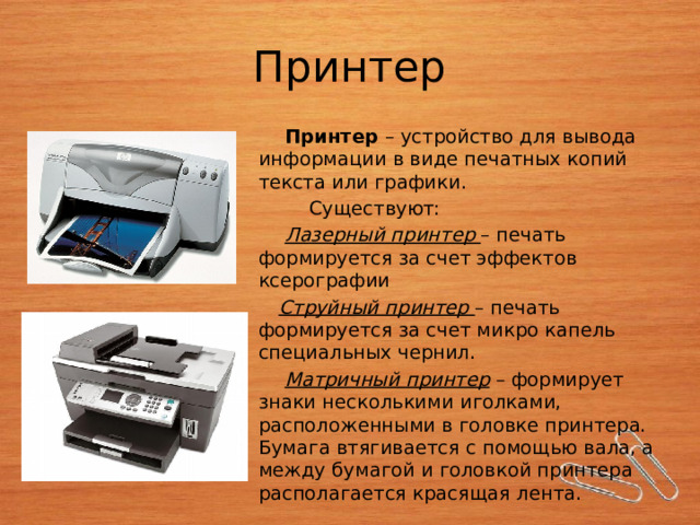 Принтер  Принтер – устройство для вывода информации в виде печатных копий текста или графики.  Существуют:  Лазерный принтер – печать формируется за счет эффектов ксерографии  Струйный принтер – печать формируется за счет микро капель специальных чернил.  Матричный принтер – формирует знаки несколькими иголками, расположенными в головке принтера. Бумага втягивается с помощью вала, а между бумагой и головкой принтера располагается красящая лента. 
