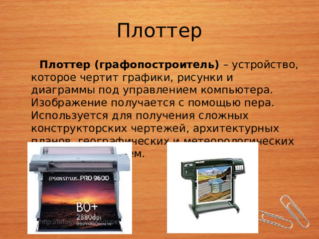 Плоттер  Плоттер (графопостроитель) – устройство, которое чертит графики, рисунки и диаграммы под управлением компьютера. Изображение получается с помощью пера. Используется для получения сложных конструкторских чертежей, архитектурных планов, географических и метеорологических карт, деловых схем. 