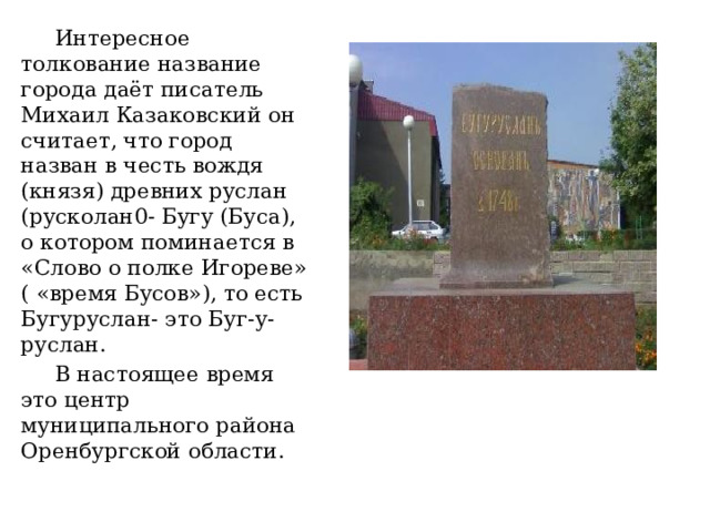  Интересное толкование название города даёт писатель Михаил Казаковский он считает, что город назван в честь вождя (князя) древних руслан (русколан0- Бугу (Буса), о котором поминается в «Слово о полке Игореве» ( «время Бусов»), то есть Бугуруслан- это Буг-у- руслан.  В настоящее время это центр муниципального района Оренбургской области. 