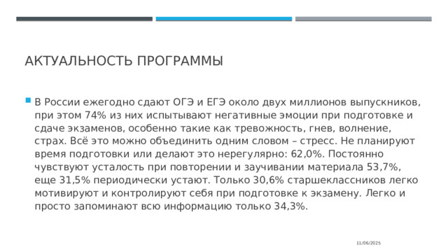  Актуальность программы В России ежегодно сдают ОГЭ и ЕГЭ около двух миллионов выпускников, при этом 74% из них испытывают негативные эмоции при подготовке и сдаче экзаменов, особенно такие как тревожность, гнев, волнение, страх. Всё это можно объединить одним словом – стресс. Не планируют время подготовки или делают это нерегулярно: 62,0%. Постоянно чувствуют усталость при повторении и заучивании материала 53,7%, еще 31,5% периодически устают. Только 30,6% старшеклассников легко мотивируют и контролируют себя при подготовке к экзамену. Легко и просто запоминают всю информацию только 34,3%. 11/06/2025 