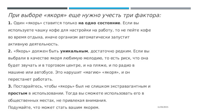 При выборе «якоря» еще нужно учесть три фактора: 1. Один «якорь» ставится только на одно состояние . Если вы используете чашку кофе для настройки на работу, то не пейте кофе во время отдыха, иначе организм автоматически запустит активную деятельность. 2. «Якорь» должен быть уникальным , достаточно редким. Если вы выбрали в качестве якоря любимую мелодию, то есть риск, что она будет звучать и в торговом центре, и на пляже, и по радио в машине или автобусе. Это нарушит «магию» «якоря», и он перестанет работать. 3. Постарайтесь, чтобы «якорь» был не слишком экстравагантным и простым в использовании. Тогда вы сможете использовать его в общественных местах, не привлекая внимания. Подумайте, что может стать вашим якорем. 11/06/2025 
