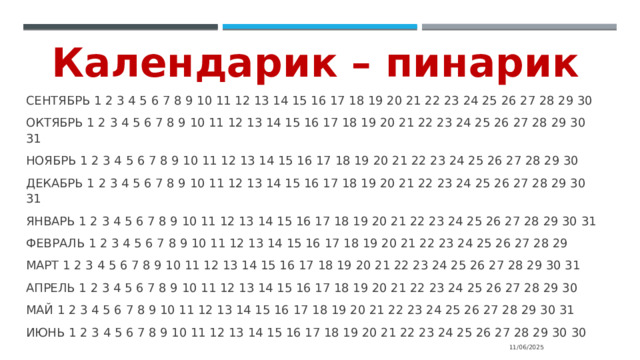 Календарик – пинарик СЕНТЯБРЬ 1 2 3 4 5 6 7 8 9 10 11 12 13 14 15 16 17 18 19 20 21 22 23 24 25 26 27 28 29 30 ОКТЯБРЬ 1 2 3 4 5 6 7 8 9 10 11 12 13 14 15 16 17 18 19 20 21 22 23 24 25 26 27 28 29 30 31 НОЯБРЬ 1 2 3 4 5 6 7 8 9 10 11 12 13 14 15 16 17 18 19 20 21 22 23 24 25 26 27 28 29 30 ДЕКАБРЬ 1 2 3 4 5 6 7 8 9 10 11 12 13 14 15 16 17 18 19 20 21 22 23 24 25 26 27 28 29 30 31 ЯНВАРЬ 1 2 3 4 5 6 7 8 9 10 11 12 13 14 15 16 17 18 19 20 21 22 23 24 25 26 27 28 29 30 31 ФЕВРАЛЬ 1 2 3 4 5 6 7 8 9 10 11 12 13 14 15 16 17 18 19 20 21 22 23 24 25 26 27 28 29 МАРТ 1 2 3 4 5 6 7 8 9 10 11 12 13 14 15 16 17 18 19 20 21 22 23 24 25 26 27 28 29 30 31 АПРЕЛЬ 1 2 3 4 5 6 7 8 9 10 11 12 13 14 15 16 17 18 19 20 21 22 23 24 25 26 27 28 29 30 МАЙ 1 2 3 4 5 6 7 8 9 10 11 12 13 14 15 16 17 18 19 20 21 22 23 24 25 26 27 28 29 30 31 ИЮНЬ 1 2 3 4 5 6 7 8 9 10 11 12 13 14 15 16 17 18 19 20 21 22 23 24 25 26 27 28 29 30 30 11/06/2025 