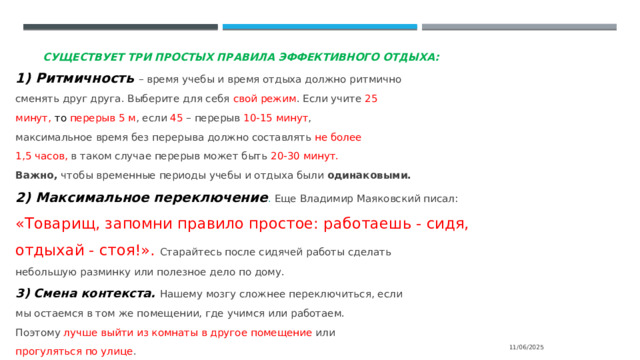 Существует три простых правила эффективного отдыха: 1) Ритмичность – время учебы и время отдыха должно ритмично сменять друг друга. Выберите для себя свой режим . Если учите 25 минут, то перерыв 5 м , если 45 – перерыв 10-15 минут , максимальное время без перерыва должно составлять не более 1,5 часов, в таком случае перерыв может быть 20-30 минут. Важно, чтобы временные периоды учебы и отдыха были одинаковыми. 2) Максимальное переключение . Еще Владимир Маяковский писал: «Товарищ, запомни правило простое: работаешь - сидя, отдыхай - стоя!». Старайтесь после сидячей работы сделать небольшую разминку или полезное дело по дому. 3) Смена контекста. Нашему мозгу сложнее переключиться, если мы остаемся в том же помещении, где учимся или работаем. Поэтому лучше выйти из комнаты в другое помещение или прогуляться по улице . 11/06/2025 