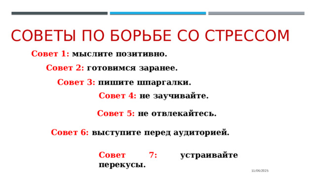 Советы по борьбе со стрессом Совет  1: мыслите позитивно. Совет  2:  готовимся  заранее. Совет  3:  пишите шпаргалки. Совет  4: не  заучивайте. Совет  5: не  отвлекайтесь. Совет  6:  выступите  перед  аудиторией. Совет  7: устраивайте  перекусы. 11/06/2025 