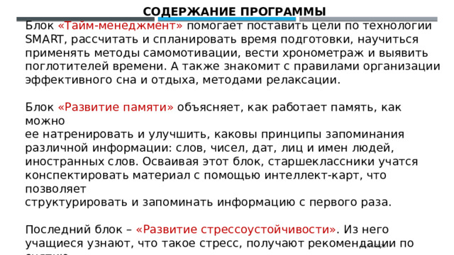 СОДЕРЖАНИЕ ПРОГРАММЫ Блок «Тайм-менеджмент» помогает поставить цели по технологии SMART, рассчитать и спланировать время подготовки, научиться применять методы самомотивации, вести хронометраж и выявить поглотителей времени. А также знакомит с правилами организации эффективного сна и отдыха, методами релаксации. Блок «Развитие памяти» объясняет, как работает память, как можно ее натренировать и улучшить, каковы принципы запоминания различной информации: слов, чисел, дат, лиц и имен людей, иностранных слов. Осваивая этот блок, старшеклассники учатся конспектировать материал с помощью интеллект-карт, что позволяет структурировать и запоминать информацию с первого раза. Последний блок – «Развитие стрессоустойчивости» .  Из него учащиеся узнают, что такое стресс, получают рекомендации по снятию напряжения, учатся выполнять упражнения на развитие стрессоустойчивости во время, до и после экзамена. 11/06/2025 
