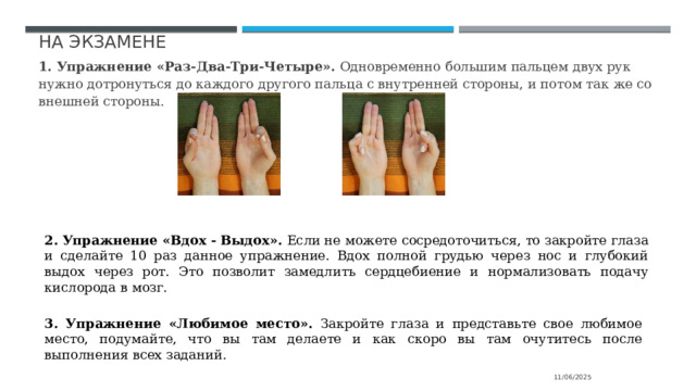 На экзамене 1. Упражнение  «Раз-Два-Три-Четыре».  Одновременно  большим пальцем двух рук нужно дотронуться до каждого другого пальца с внутренней стороны, и потом так же со внешней стороны. 2. Упражнение «Вдох - Выдох». Если не можете сосредоточиться, то закройте глаза и сделайте 10 раз данное упражнение. Вдох полной  грудью через нос и глубокий выдох  через рот. Это позволит замедлить  сердцебиение  и  нормализовать  подачу  кислорода  в  мозг. 3. Упражнение «Любимое место». Закройте глаза и представьте свое любимое место, подумайте, что вы там делаете и как скоро вы там очутитесь после выполнения всех заданий. 11/06/2025 