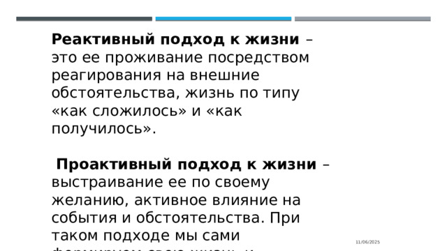 Реактивный подход к жизни – это ее проживание посредством реагирования на внешние обстоятельства, жизнь по типу «как сложилось» и «как получилось».  Проактивный подход к жизни – выстраивание ее по своему желанию, активное влияние на события и обстоятельства. При таком подходе мы сами формируем свою жизнь и признаем себя ответственными за нее. 11/06/2025 