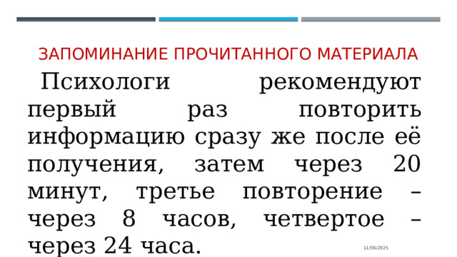 Запоминание прочитанного материала Психологи рекомендуют первый раз повторить информацию сразу же после её получения, затем через 20 минут, третье повторение – через 8 часов, четвертое – через 24 часа. 11/06/2025 